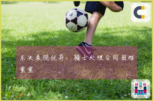 东决表现优异，骑士处理合同困难重重